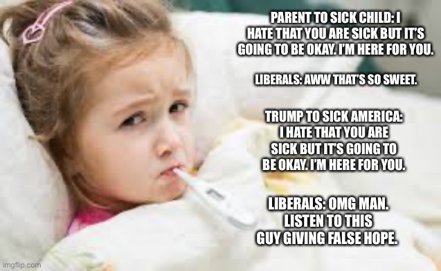 Sick America | PARENT TO SICK CHILD: I HATE THAT YOU ARE SICK BUT IT’S GOING TO BE OKAY. I’M HERE FOR YOU. LIBERALS: AWW THAT’S SO SWEET. TRUMP TO SICK AMERICA: I HATE THAT YOU ARE SICK BUT IT’S GOING TO BE OKAY. I’M HERE FOR YOU. LIBERALS: OMG MAN. LISTEN TO THIS GUY GIVING FALSE HOPE. | image tagged in trump,coronavirus,liberals,liberal logic | made w/ Imgflip meme maker