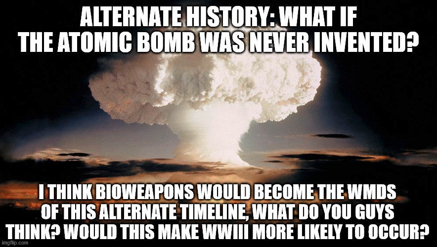 Alternate History | ALTERNATE HISTORY: WHAT IF THE ATOMIC BOMB WAS NEVER INVENTED? I THINK BIOWEAPONS WOULD BECOME THE WMDS OF THIS ALTERNATE TIMELINE, WHAT DO YOU GUYS THINK? WOULD THIS MAKE WWIII MORE LIKELY TO OCCUR? | image tagged in alternate history,history,nuclear bomb,cold war | made w/ Imgflip meme maker