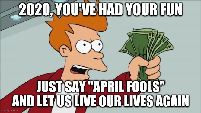 Comment if you agree | 2020, YOU'VE HAD YOUR FUN; JUST SAY "APRIL FOOLS" AND LET US LIVE OUR LIVES AGAIN | image tagged in memes,shut up and take my money fry | made w/ Imgflip meme maker