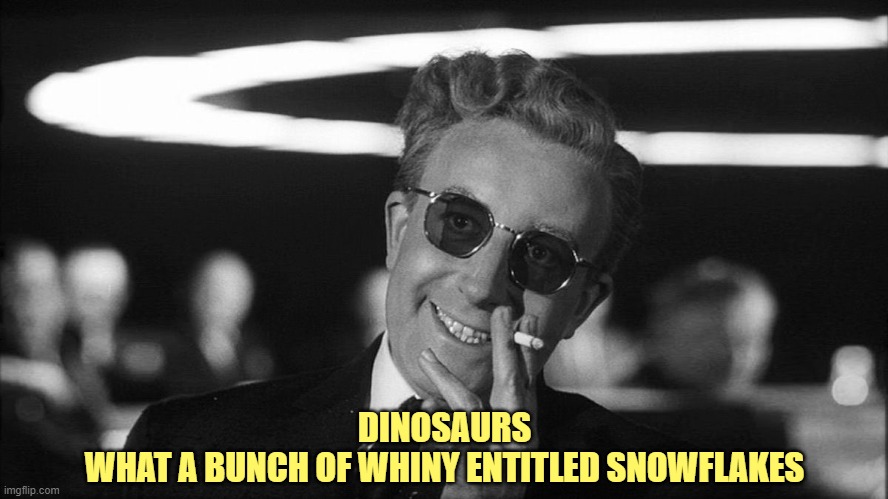 Doctor Strangelove says... | DINOSAURS
WHAT A BUNCH OF WHINY ENTITLED SNOWFLAKES | image tagged in doctor strangelove says | made w/ Imgflip meme maker