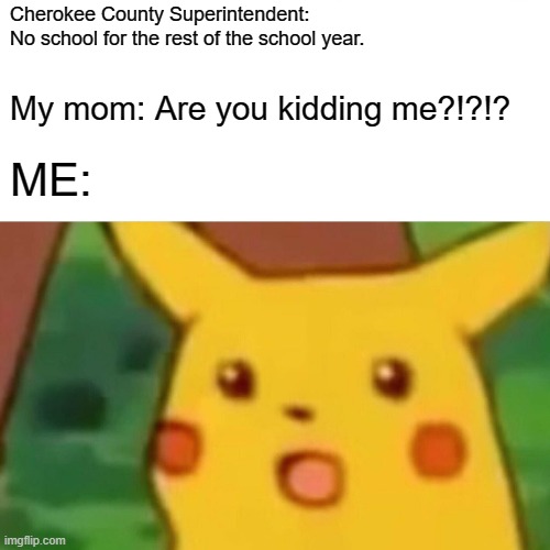 Surprised Pikachu Meme | Cherokee County Superintendent: 
No school for the rest of the school year. My mom: Are you kidding me?!?!? ME: | image tagged in memes,surprised pikachu | made w/ Imgflip meme maker