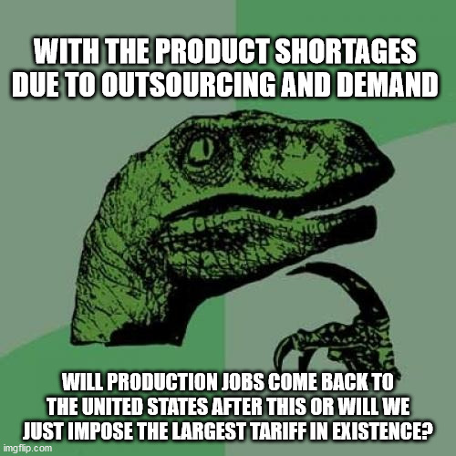 Philosoraptor Meme | WITH THE PRODUCT SHORTAGES DUE TO OUTSOURCING AND DEMAND; WILL PRODUCTION JOBS COME BACK TO THE UNITED STATES AFTER THIS OR WILL WE JUST IMPOSE THE LARGEST TARIFF IN EXISTENCE? | image tagged in memes,philosoraptor | made w/ Imgflip meme maker
