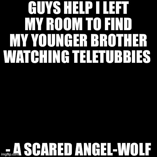 Plain Black Template | GUYS HELP I LEFT MY ROOM TO FIND MY YOUNGER BROTHER WATCHING TELETUBBIES; - A SCARED ANGEL-WOLF | image tagged in plain black template | made w/ Imgflip meme maker