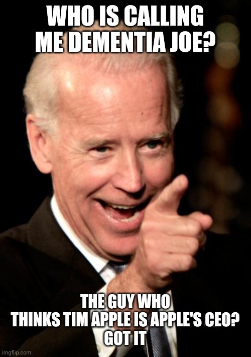 Dementia Trump | WHO IS CALLING ME DEMENTIA JOE? THE GUY WHO THINKS TIM APPLE IS APPLE'S CEO?
GOT IT | image tagged in joe biden,donald trump,trump,liberals,conservatives,democrats | made w/ Imgflip meme maker