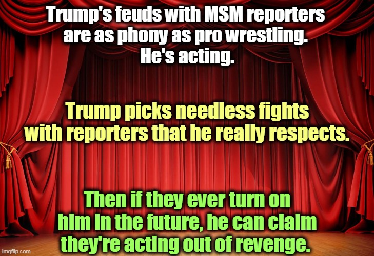 The Serious Trump with a gravity befitting the emergency? That's acting too. The man is absolutely hollow, empty. | Trump's feuds with MSM reporters 
are as phony as pro wrestling. 
He's acting. Trump picks needless fights with reporters that he really respects. Then if they ever turn on him in the future, he can claim they're acting out of revenge. | image tagged in trump,fights,reporter,phony,bullshit,msm | made w/ Imgflip meme maker
