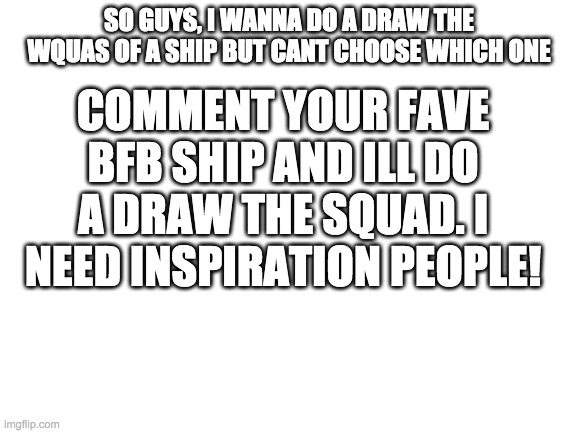 Blank White Template | SO GUYS, I WANNA DO A DRAW THE WQUAS OF A SHIP BUT CANT CHOOSE WHICH ONE; COMMENT YOUR FAVE BFB SHIP AND ILL DO A DRAW THE SQUAD. I NEED INSPIRATION PEOPLE! | image tagged in blank white template | made w/ Imgflip meme maker