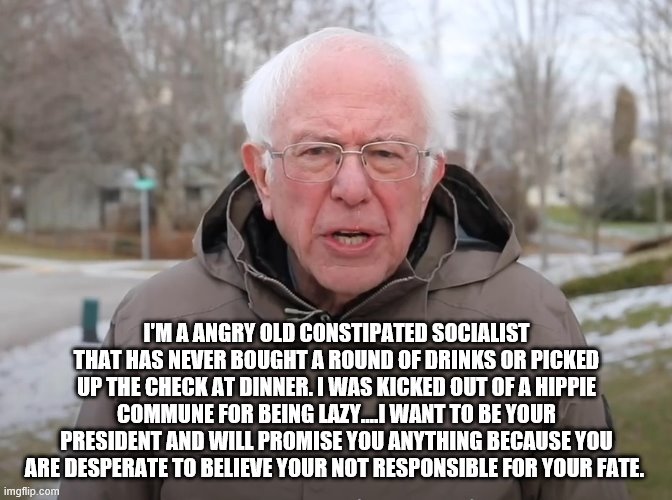 yep | I'M A ANGRY OLD CONSTIPATED SOCIALIST THAT HAS NEVER BOUGHT A ROUND OF DRINKS OR PICKED UP THE CHECK AT DINNER. I WAS KICKED OUT OF A HIPPIE COMMUNE FOR BEING LAZY....I WANT TO BE YOUR PRESIDENT AND WILL PROMISE YOU ANYTHING BECAUSE YOU ARE DESPERATE TO BELIEVE YOUR NOT RESPONSIBLE FOR YOUR FATE. | image tagged in bernie sanders once again asking,socialism,democrats,2020 elections,bernie sanders | made w/ Imgflip meme maker
