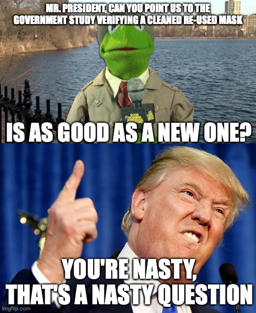 Is it good for one re-use? 5? 10? You don't know do you? | MR. PRESIDENT, CAN YOU POINT US TO THE GOVERNMENT STUDY VERIFYING A CLEANED RE-USED MASK; IS AS GOOD AS A NEW ONE? YOU'RE NASTY, THAT'S A NASTY QUESTION | image tagged in kermit news report,donald trump | made w/ Imgflip meme maker