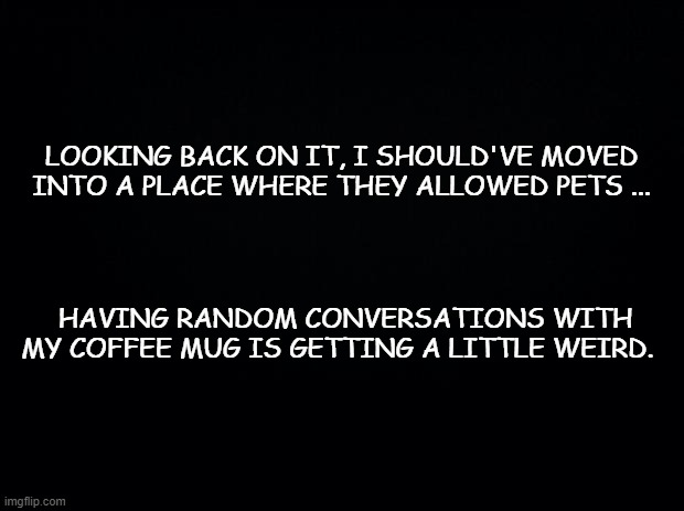 Black background | LOOKING BACK ON IT, I SHOULD'VE MOVED INTO A PLACE WHERE THEY ALLOWED PETS ... HAVING RANDOM CONVERSATIONS WITH MY COFFEE MUG IS GETTING A LITTLE WEIRD. | image tagged in black background | made w/ Imgflip meme maker