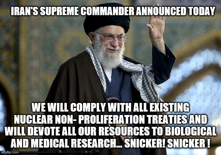 yep | IRAN'S SUPREME COMMANDER ANNOUNCED TODAY; WE WILL COMPLY WITH ALL EXISTING NUCLEAR NON- PROLIFERATION TREATIES AND WILL DEVOTE ALL OUR RESOURCES TO BIOLOGICAL AND MEDICAL RESEARCH... SNICKER! SNICKER ! | image tagged in iran,obama,democrats | made w/ Imgflip meme maker