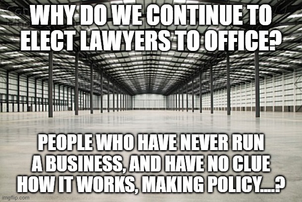 empty warehouse | WHY DO WE CONTINUE TO ELECT LAWYERS TO OFFICE? PEOPLE WHO HAVE NEVER RUN A BUSINESS, AND HAVE NO CLUE HOW IT WORKS, MAKING POLICY....? | image tagged in empty warehouse | made w/ Imgflip meme maker