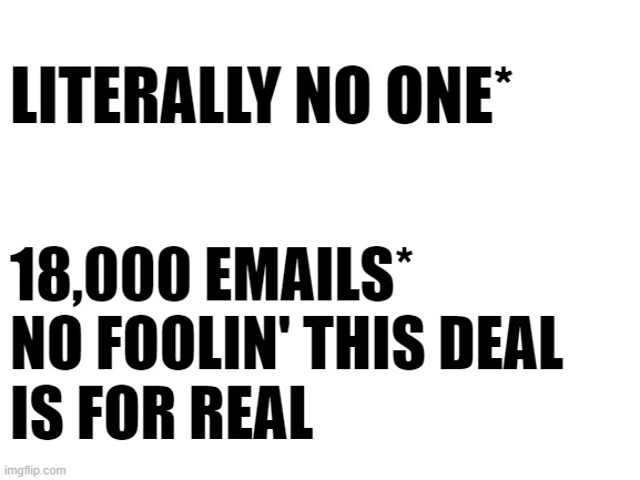 Blank White Template | LITERALLY NO ONE*; 18,000 EMAILS* NO FOOLIN' THIS DEAL 
IS FOR REAL | image tagged in blank white template | made w/ Imgflip meme maker