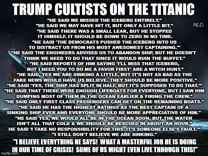 trump as the captain of the Titanic. | TRUMP CULTISTS ON THE TITANIC; "HE SAID WE MISSED THE ICEBERG ENTIRELY."
"HE SAID WE MAY HAVE HIT IT, BUT ONLY A LITTLE BIT."
"HE SAID THERE WAS A SMALL LEAK, BUT HE STOPPED
 IT HIMSELF. IT SHOULD BE DOWN TO ZERO IN NO TIME.
"HE SAID 'THE DEMOCRATS PUSHED THE ICEBERG INTO US
TO DISTRACT US FROM HIS MOST AWESOMEST CAPTAINING.'"
"HE SAID THE ENGINEERS ADVISED US TO ABANDON SHIP, BUT HE DOESN'T 
THINK WE NEED TO DO THAT SINCE IT WOULD RUIN THE BUFFET."
"HE SAID REPORTS OF HIM SAYING 'I'LL MISS THAT ICEBERG,
 BUT I NEED YOU TO DO ME A FAVOR FIRST' ARE A WITCH HUNT."
"HE SAID, YES WE ARE SINKING A LITTLE, BUT IT'S NOT AS BAD AS THE
 FAKE NEWS WOULD HAVE US BELIEVE. THEY SHOULD BE MORE POSITIVE."
"HE SAID 'YES, THE SHIP HAS SPLIT IN HALF, BUT IT'S SUPPOSED TO DO THAT.'"
"HE SAID THAT THERE WERE ENOUGH LIFEBOATS FOR EVERYONE, BUT I SAW HIM
 DUMPING MOST OF THEM IN THE OCEAN EARLIER & FIRING THE CREW." 
"HE SAID ONLY FIRST CLASS PASSENGERS CAN GET ON THE REMAINING BOATS."
"HE SAID HE HAS THE HIGHEST RATINGS AS THE BEST CAPTAIN OF A 
SINKING SHIP EVER AND EVERYONE SHOULD BE MORE APPRECIATIVE OF HIM." 
"HE SAID YES, WE WOULD ALL BE IN THE OCEAN SOON, BUT THE WATER 
ISN'T ALL THAT COLD & WE SHOULD BE RESCUED IN ABOUT AN HOUR."
HE SAID 'I TAKE NO RESPONSIBILITY FOR THIS. IT'S SOMEONE ELSE'S FAULT.'"
"I STILL DON'T BELIEVE WE ARE SINKING."; NLG; "I BELIEVE EVERYTHING HE SAYS!  WHAT A MASTERFUL JOB HE IS DOING
 IN OUR TIME OF CRISIS!  SOME OF US MIGHT EVEN LIVE THROUGH THIS!" | image tagged in politics,political meme,political humor,political,political memes | made w/ Imgflip meme maker