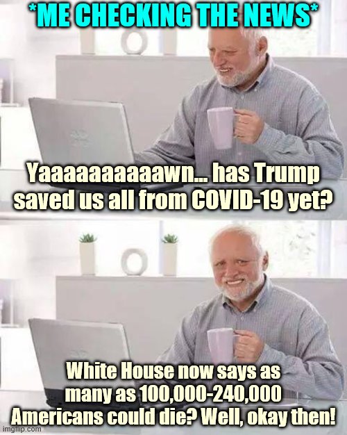 4 weeks ago, coronavirus panic was "their new hoax." And today? | *ME CHECKING THE NEWS*; Yaaaaaaaaaawn… has Trump saved us all from COVID-19 yet? White House now says as many as 100,000-240,000 Americans could die? Well, okay then! | image tagged in memes,hide the pain harold,coronavirus,covid-19,panic,trump | made w/ Imgflip meme maker