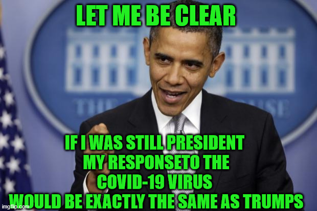 Don't let that stop you from hating President Trump | LET ME BE CLEAR; IF I WAS STILL PRESIDENT 
MY RESPONSETO THE COVID-19 VIRUS 
WOULD BE EXACTLY THE SAME AS TRUMPS | image tagged in barack obama,anti-trumpers,leftists,democrats,liberal hypocrisy | made w/ Imgflip meme maker