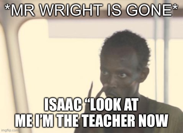 I'm The Captain Now Meme | *MR WRIGHT IS GONE*; ISAAC “LOOK AT ME I’M THE TEACHER NOW | image tagged in memes,i'm the captain now | made w/ Imgflip meme maker