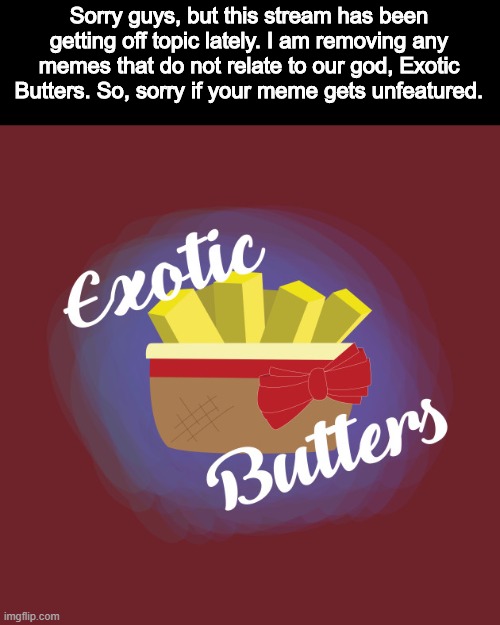I am taking action of this stream as it has been getting too off topic. | Sorry guys, but this stream has been getting off topic lately. I am removing any memes that do not relate to our god, Exotic Butters. So, sorry if your meme gets unfeatured. | image tagged in exotic butters | made w/ Imgflip meme maker