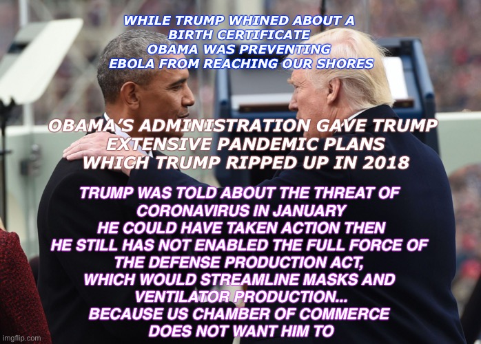 obama trumped | WHILE TRUMP WHINED ABOUT A 
BIRTH CERTIFICATE 
OBAMA WAS PREVENTING 
EBOLA FROM REACHING OUR SHORES; OBAMA’S ADMINISTRATION GAVE TRUMP 
EXTENSIVE PANDEMIC PLANS
WHICH TRUMP RIPPED UP IN 2018; TRUMP WAS TOLD ABOUT THE THREAT OF 
CORONAVIRUS IN JANUARY
HE COULD HAVE TAKEN ACTION THEN

HE STILL HAS NOT ENABLED THE FULL FORCE OF 
THE DEFENSE PRODUCTION ACT, 
WHICH WOULD STREAMLINE MASKS AND 
VENTILATOR PRODUCTION...
BECAUSE US CHAMBER OF COMMERCE 
DOES NOT WANT HIM TO | image tagged in obama trumped | made w/ Imgflip meme maker
