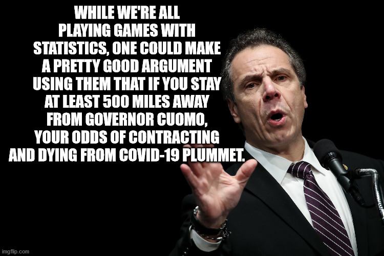 Gov Cuomo | WHILE WE'RE ALL PLAYING GAMES WITH STATISTICS, ONE COULD MAKE A PRETTY GOOD ARGUMENT USING THEM THAT IF YOU STAY AT LEAST 500 MILES AWAY FROM GOVERNOR CUOMO, YOUR ODDS OF CONTRACTING AND DYING FROM COVID-19 PLUMMET. | image tagged in gov cuomo | made w/ Imgflip meme maker