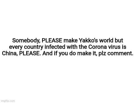 Blank White Template | Somebody, PLEASE make Yakko's world but every country infected with the Corona virus is China, PLEASE. And if you do make it, plz comment. | image tagged in blank white template | made w/ Imgflip meme maker
