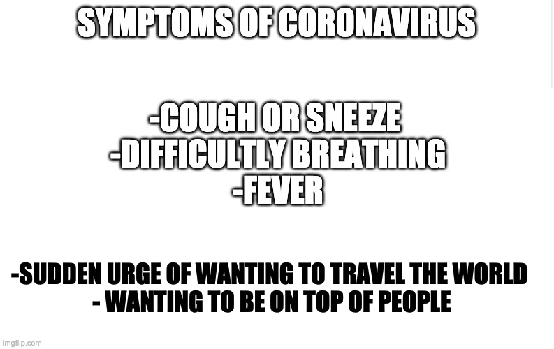 Semes true | SYMPTOMS OF CORONAVIRUS; -COUGH OR SNEEZE 
-DIFFICULTLY BREATHING
-FEVER; -SUDDEN URGE OF WANTING TO TRAVEL THE WORLD 
- WANTING TO BE ON TOP OF PEOPLE | image tagged in blank meme template,coronavirus | made w/ Imgflip meme maker