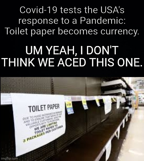 Covid-19 tests the USA's response to a Pandemic:
Toilet paper becomes currency. UM YEAH, I DON'T THINK WE ACED THIS ONE. | image tagged in black background | made w/ Imgflip meme maker