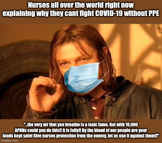 One Does Not Simply | Nurses all over the world right now explaining why they cant fight COVID-19 without PPE; "..the very air that you breathe is a toxic fume. Not with 10,000 APRNs could you do this!! It is folly!! By the blood of our people are your lands kept safe! Give nurses protection from the enemy, let us use it against them!!" | image tagged in memes,one does not simply | made w/ Imgflip meme maker