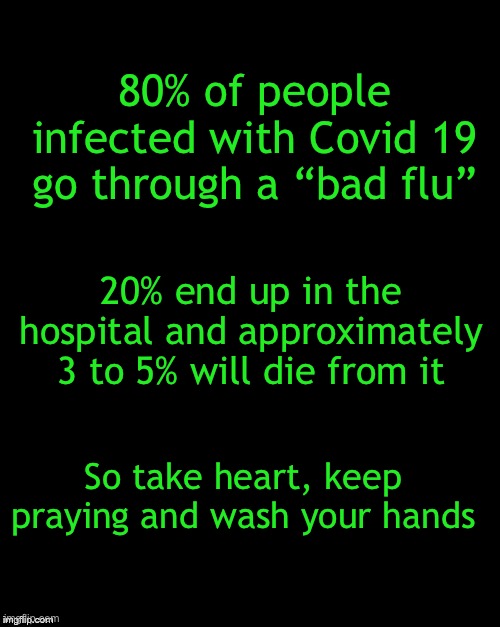 In the U.S. there are 189,633 confirmed cases and 4,081 deaths - that is a 2.1% death rate | 80% of people infected with Covid 19 go through a “bad flu”; 20% end up in the hospital and approximately 3 to 5% will die from it; So take heart, keep praying and wash your hands | image tagged in covid 19,facts and figures | made w/ Imgflip meme maker