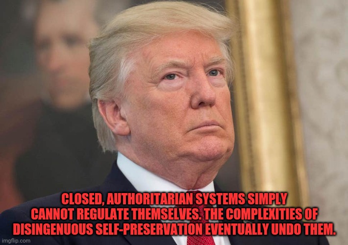 CLOSED, AUTHORITARIAN SYSTEMS SIMPLY CANNOT REGULATE THEMSELVES. THE COMPLEXITIES OF DISINGENUOUS SELF-PRESERVATION EVENTUALLY UNDO THEM. | image tagged in trump,failure,dishonesty,authoritarianism | made w/ Imgflip meme maker