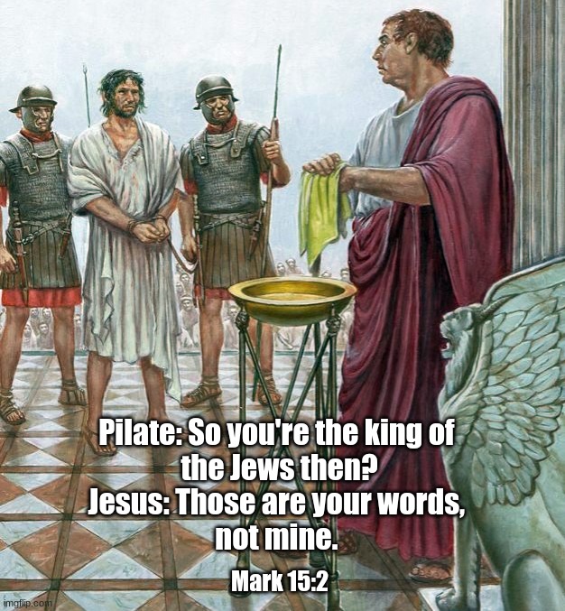 So you're the king of the Jews? | Pilate: So you're the king of 
the Jews then?
Jesus: Those are your words, 
not mine. Mark 15:2 | image tagged in pilate,jesus,gospel of mark | made w/ Imgflip meme maker