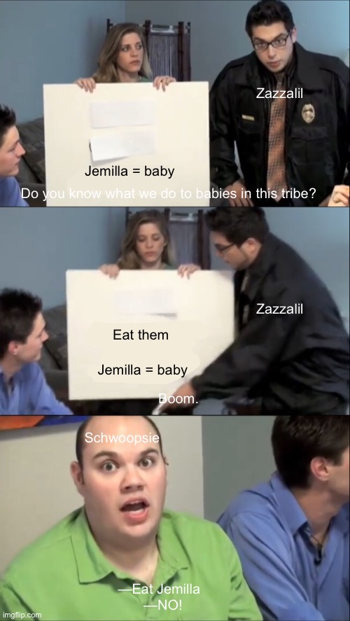 Zazzalil; Jemilla = baby; Do you know what we do to babies in this tribe? Zazzalil; Eat them; Jemilla = baby; Boom. Schwoopsie; —Eat Jemilla  
—NO! | made w/ Imgflip meme maker