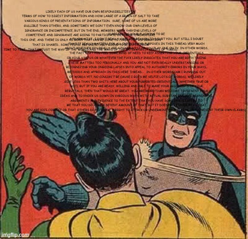 Batman Slapping Robin Meme | LIKELY EACH OF US HAVE OUR OWN RESPONSIBILITIES IN TERMS OF HOW TO DIGEST INFORMATION AND HOW LARGE OF A GRAIN OF SALT TO TAKE VARIOUS KINDS OF PRESENTATIONS OF INFORMATION.  SURE, SOME OF US ARE MORE GULLIBLE THAN OTHERS, AND SOMETIMES WE DON'T EVEN KNOW OUR OWN LEVELS OF IGNORANCE OR INCOMPETENCE, BUT IN THE END, MEMBERS WITH VARYING LEVELS OF COMPETENCE AND IGNORANCE ARE GOING TO PARTICIPATE IN FORUM THREADS LIKE THIS ONE, AND THERE IS ONLY SO MUCH THAT CAN BE DONE TO PURIFY THE INFORMATION THAT IS SHARED.. SOME PEOPLE ARE INEVITABLY GOING TO BE DUPED, FROM TIME TO TIME.  THAT IS JUST THE WAY OF THE WORLD AND THE WAYS OF THE INTERWEBS (A SERIES OF TUBES). 2) REGARDING YOUR CLAIMING TO BE A PHARMACIST.. I DON'T REALLY HAVE ANY REASON TO DOUBT YOU, BUT STILL I DOUBT THAT IT REALLY MATTERS FOR ALL INTENTS AND PURPOSES IN THIS THREAD VERY MUCH ABOUT WHETHER YOU REALLY ARE A PHARMACIST OR YOU PLAY ONE ON TV. IN OTHER WORDS, THE FACT THAT YOU FEEL SOME KIND OF NEED TO KEEP ASSERTING YOUR CREDENTIALS OR YOUR STATUS OR WHATEVER THE FUCK LIKELY INDICATES THAT YOU ARE BOTH TAKING THESE MATTERS TOO PERSONALLY AND YOU ARE NOT EVEN REALLY UNDERSTANDING OR RECOGNIZING YOUR ONGOING LAPSES INTO APPEAL TO AUTHORITY ERRORS IN YOUR WAYS, METHODS AND APPROACH IN THIS HERE THREAD...   IN OTHER WORDS (AM I RUNNING OUT OF WORDS YET, NO COULDN'T BE CAUSE I GOTS ME SELFIE LOTS OF WORDS), WE LIKELY GIVE LESS THAN TWO SHITS HERE ABOUT YOUR PURPORTED CREDENTIALS (WHETHER TRUE OR NOT), BUT IF YOU ARE READY, WILLING AND ABLE TO MAKE YOUR ARGUMENTS OR YOUR REBUTTALS, THEN THAT WOULD BE GREAT.  YOU ARE MORE THAN WELCOME TO PRESENT YOUR IDEAS AND TO KNOCK US DOWN IN VARIOUS WAYS WITH ACTUAL SUBSTANTIVE AND MEANINGFUL ARGUMENTS AND EVIDENCE TO THE EXTENT THAT YOU HAVE SOME (AND IT SEEMS TO ME THAT YOU DO HAVE A DECENT AMOUNT OF THAT, BUT IT DOES NOT EITHER MEAN THAT YOU ARE 100% CORRECT OR THAT OTHERS DO NOT HAVE A RIGHT TO ATTACK OR UNDERMINE YOUR CLAIMS OR TO PRESENT THEIR OWN CLAIMS). | image tagged in memes,batman slapping robin | made w/ Imgflip meme maker