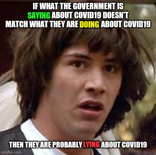 Conspiracy Keanu | IF WHAT THE GOVERNMENT IS SAYING ABOUT COVID19 DOESN'T MATCH WHAT THEY ARE DOING ABOUT COVID19; DOING; SAYING; THEN THEY ARE PROBABLY LYING ABOUT COVID19; LYING | image tagged in memes,conspiracy keanu | made w/ Imgflip meme maker