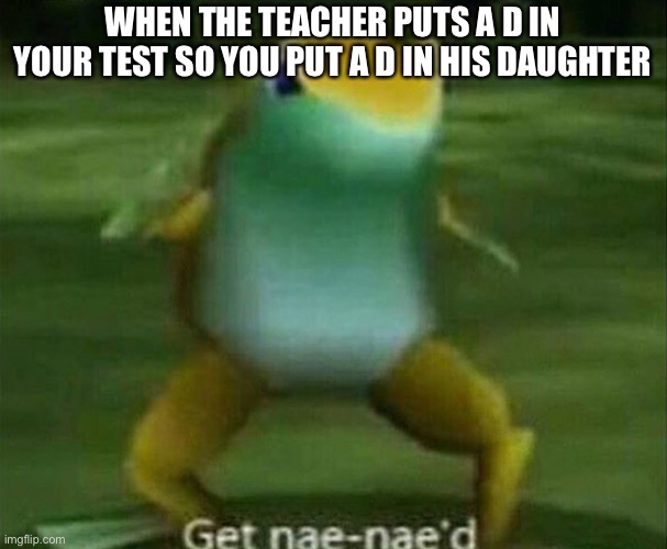 Get nae-nae'd | WHEN THE TEACHER PUTS A D IN YOUR TEST SO YOU PUT A D IN HIS DAUGHTER | image tagged in get nae-nae'd | made w/ Imgflip meme maker