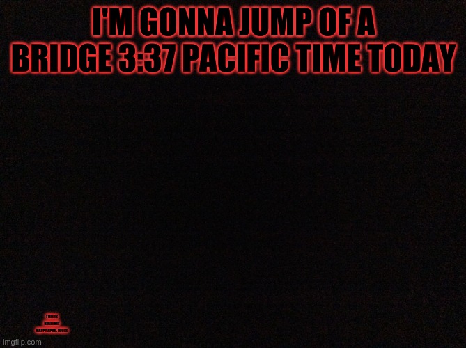 Black image | I'M GONNA JUMP OF A BRIDGE 3:37 PACIFIC TIME TODAY; THIS IS BULLSHIT
HAPPY APRIL FOOLS | image tagged in black image | made w/ Imgflip meme maker