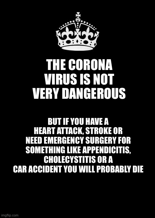 Keep Calm And Carry On Black | THE CORONA VIRUS IS NOT VERY DANGEROUS; BUT IF YOU HAVE A HEART ATTACK, STROKE OR NEED EMERGENCY SURGERY FOR SOMETHING LIKE APPENDICITIS, CHOLECYSTITIS OR A CAR ACCIDENT YOU WILL PROBABLY DIE | image tagged in memes,keep calm and carry on black | made w/ Imgflip meme maker