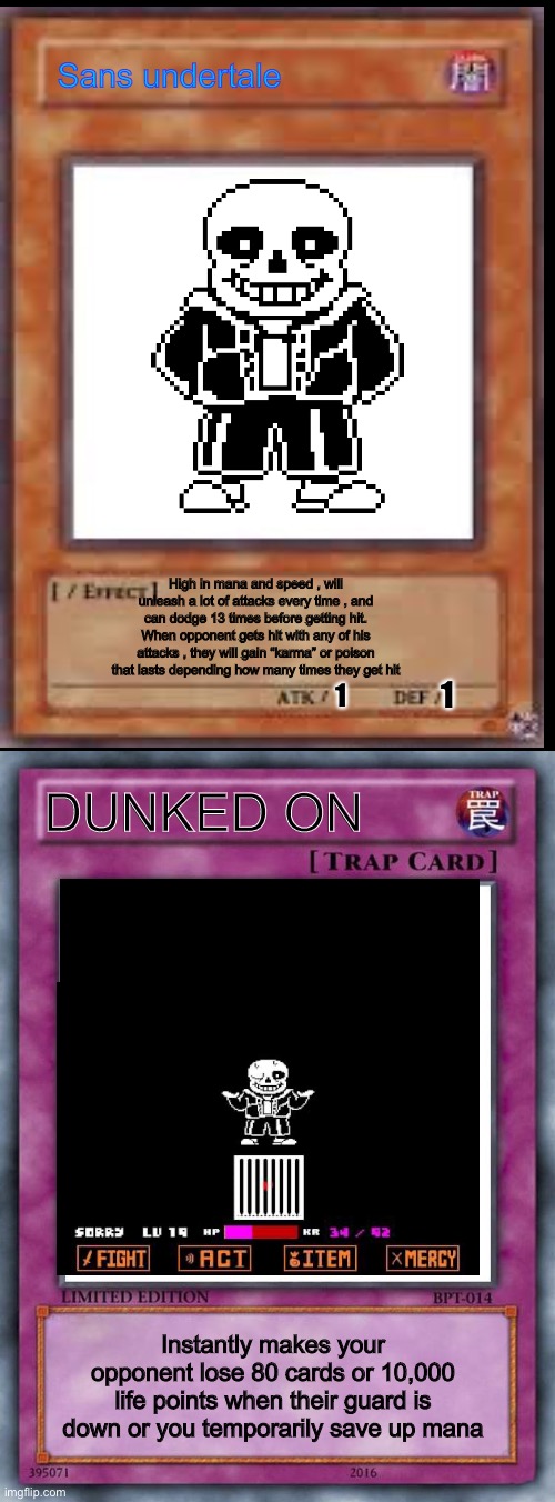 Sans card and his trap card
(Theres no apr 1 troll, instead see the other gif I posted | Sans undertale; High in mana and speed , will unleash a lot of attacks every time , and can dodge 13 times before getting hit. When opponent gets hit with any of his attacks , they will gain “karma” or poison that lasts depending how many times they get hit; 1; 1; DUNKED ON; Instantly makes your opponent lose 80 cards or 10,000 life points when their guard is down or you temporarily save up mana | image tagged in trap card,sans | made w/ Imgflip meme maker