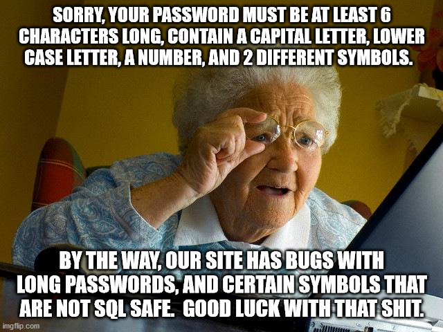 Grandma Finds The Internet | SORRY, YOUR PASSWORD MUST BE AT LEAST 6 CHARACTERS LONG, CONTAIN A CAPITAL LETTER, LOWER CASE LETTER, A NUMBER, AND 2 DIFFERENT SYMBOLS. BY THE WAY, OUR SITE HAS BUGS WITH LONG PASSWORDS, AND CERTAIN SYMBOLS THAT ARE NOT SQL SAFE.  GOOD LUCK WITH THAT SHIT. | image tagged in memes,grandma finds the internet | made w/ Imgflip meme maker