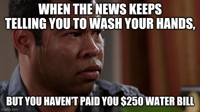 sweating bullets | WHEN THE NEWS KEEPS TELLING YOU TO WASH YOUR HANDS, BUT YOU HAVEN'T PAID YOU $250 WATER BILL | image tagged in sweating bullets | made w/ Imgflip meme maker