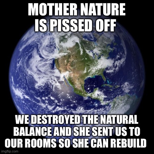 earth | MOTHER NATURE IS PISSED OFF; WE DESTROYED THE NATURAL BALANCE AND SHE SENT US TO OUR ROOMS SO SHE CAN REBUILD | image tagged in earth,covid-19,climate change,environment | made w/ Imgflip meme maker