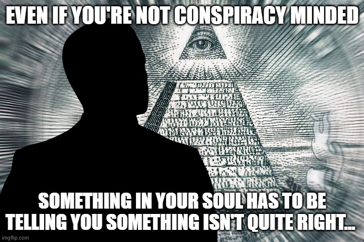 Conspiracy | EVEN IF YOU'RE NOT CONSPIRACY MINDED; SOMETHING IN YOUR SOUL HAS TO BE TELLING YOU SOMETHING ISN'T QUITE RIGHT... | image tagged in conspiracy,illuminati,apocalypse,corona virus,martial law,jesus | made w/ Imgflip meme maker