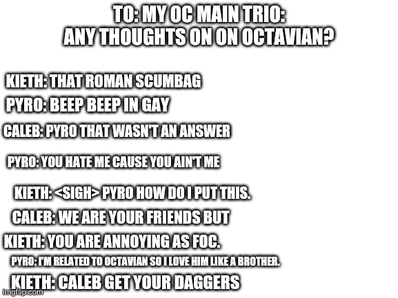 My OC character trio answering questions | TO: MY OC MAIN TRIO: ANY THOUGHTS ON ON OCTAVIAN? KIETH: THAT ROMAN SCUMBAG; PYRO: BEEP BEEP IN GAY; CALEB: PYRO THAT WASN'T AN ANSWER; PYRO: YOU HATE ME CAUSE YOU AIN'T ME; KIETH: <SIGH> PYRO HOW DO I PUT THIS. CALEB: WE ARE YOUR FRIENDS BUT; KIETH: YOU ARE ANNOYING AS FOC. PYRO: I'M RELATED TO OCTAVIAN SO I LOVE HIM LIKE A BROTHER. KIETH: CALEB GET YOUR DAGGERS | image tagged in blank white template | made w/ Imgflip meme maker