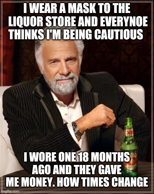 The Most Interesting Man In The World Meme | I WEAR A MASK TO THE  LIQUOR STORE AND EVERYNOE THINKS I'M BEING CAUTIOUS; I WORE ONE 18 MONTHS AGO AND THEY GAVE ME MONEY. HOW TIMES CHANGE | image tagged in memes,the most interesting man in the world | made w/ Imgflip meme maker