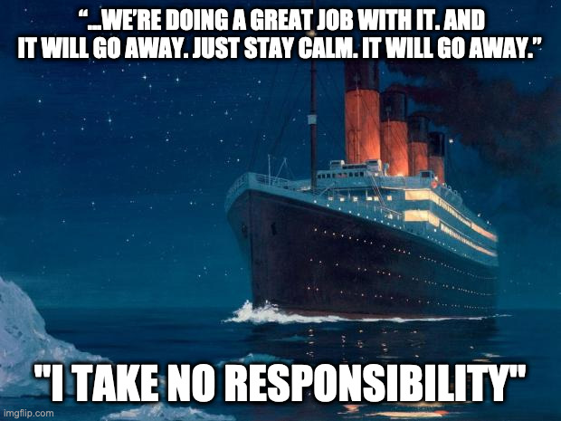 Famous last words | “...WE’RE DOING A GREAT JOB WITH IT. AND IT WILL GO AWAY. JUST STAY CALM. IT WILL GO AWAY.”; "I TAKE NO RESPONSIBILITY" | image tagged in titanic,politics | made w/ Imgflip meme maker