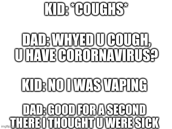 Blank White Template | KID: *COUGHS*; DAD: WHYED U COUGH, U HAVE CORORNAVIRUS? KID: NO I WAS VAPING; DAD: GOOD FOR A SECOND THERE I THOUGHT U WERE SICK | image tagged in blank white template | made w/ Imgflip meme maker