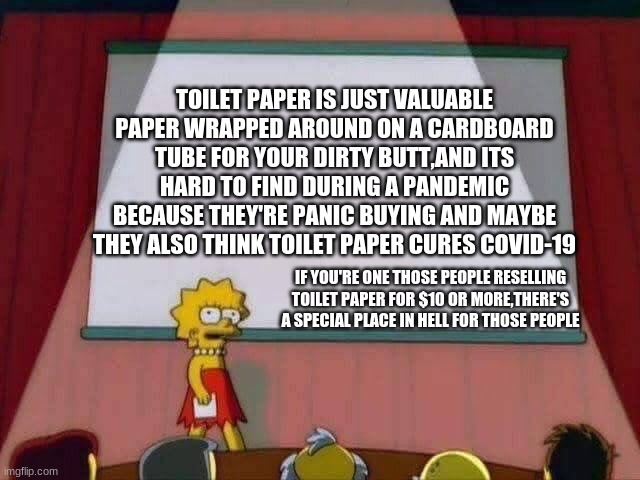 Lisa Simpson Speech | TOILET PAPER IS JUST VALUABLE PAPER WRAPPED AROUND ON A CARDBOARD TUBE FOR YOUR DIRTY BUTT,AND ITS HARD TO FIND DURING A PANDEMIC BECAUSE THEY'RE PANIC BUYING AND MAYBE THEY ALSO THINK TOILET PAPER CURES COVID-19; IF YOU'RE ONE THOSE PEOPLE RESELLING TOILET PAPER FOR $10 OR MORE,THERE'S A SPECIAL PLACE IN HELL FOR THOSE PEOPLE | image tagged in lisa simpson speech | made w/ Imgflip meme maker