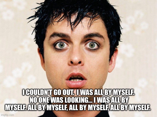 green day | I COULDN’T GO OUT.  I WAS ALL BY MYSELF.  NO ONE WAS LOOKING... I WAS ALL BY MYSELF. ALL BY MYSELF, ALL BY MYSELF, ALL BY MYSELF. | image tagged in green day | made w/ Imgflip meme maker