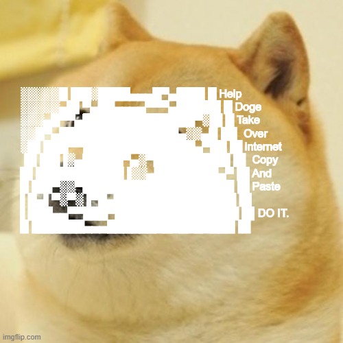 Doge Never Died, Help Him Take Over The Internet Again! |  ░░░░░█▐▓▓░████▄▄▄█▀▄▓▓▓▌█ Help
░░░░░▄█▌▀▄▓▓▄▄▄▄▀▀▀▄▓▓▓▓▓▌█ Doge
░░░▄█▀▀▄▓█▓▓▓▓▓▓▓▓▓▓▓▓▀░▓▌█ Take
░░█▀▄▓▓▓███▓▓▓███▓▓▓▄░░▄▓▐█▌ Over
░█▌▓▓▓▀▀▓▓▓▓███▓▓▓▓▓▓▓▄▀▓▓▐█ internet
▐█▐██▐░▄▓▓▓▓▓▀▄░▀▓▓▓▓▓▓▓▓▓▌█▌ Copy
█▌███▓▓▓▓▓▓▓▓▐░░▄▓▓███▓▓▓▄▀▐█ And
█▐█▓▀░░▀▓▓▓▓▓▓▓▓▓██████▓▓▓▓▐█ Paste
▌▓▄▌▀░▀░▐▀█▄▓▓██████████▓▓▓▌█▌
▌▓▓▓▄▄▀▀▓▓▓▀▓▓▓▓▓▓▓▓█▓█▓█▓▓▌█▌DO IT.
█▐▓▓▓▓▓▓▄▄▄▓▓▓▓▓▓█▓█▓█▓█▓▓▓▐█ | image tagged in memes,doge,just do it | made w/ Imgflip meme maker