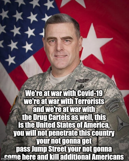 Mark A Milley | We're at war with Covid-19
we're at war with Terrorists
and we're at war with the Drug Cartels as well, this is the United States of America, you will not penetrate this country
your not gonna get pass Jump Street your not gonna come here and kill additional Americans | image tagged in usa,military,general | made w/ Imgflip meme maker