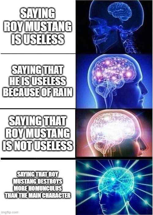 Roy Mustang |  SAYING ROY MUSTANG IS USELESS; SAYING THAT HE IS USELESS BECAUSE OF RAIN; SAYING THAT ROY MUSTANG IS NOT USELESS; SAYING THAT ROY MUSTANG DESTROYS MORE HOMUNCULUS THAN THE MAIN CHARACTER | image tagged in memes,expanding brain,fullmetal alchemist,anime meme,anime,anime is not cartoon | made w/ Imgflip meme maker